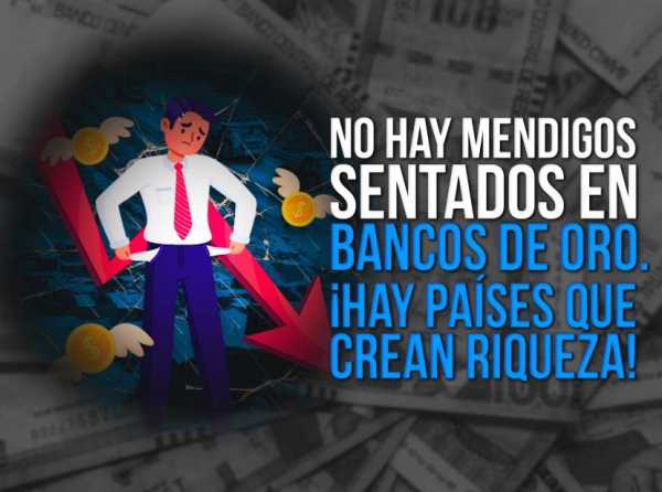 No hay mendigos sentados en bancos de oro. ¡Hay países que crean riqueza!